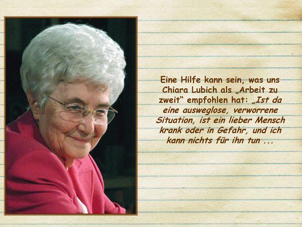 Eine Hilfe kann sein, was uns Chiara Lubich als „Arbeit zu zweit empfohlen hat: „Ist da eine ausweglose, verworrene Situation, ist ein lieber Mensch krank oder in Gefahr, und ich kann nichts für ihn tun ...