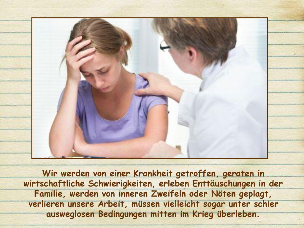 Wir werden von einer Krankheit getroffen, geraten in wirtschaftliche Schwierigkeiten, erleben Enttäuschungen in der Familie, werden von inneren Zweifeln oder Nöten geplagt, verlieren unsere Arbeit, müssen vielleicht sogar unter schier ausweglosen Bedingungen mitten im Krieg überleben.