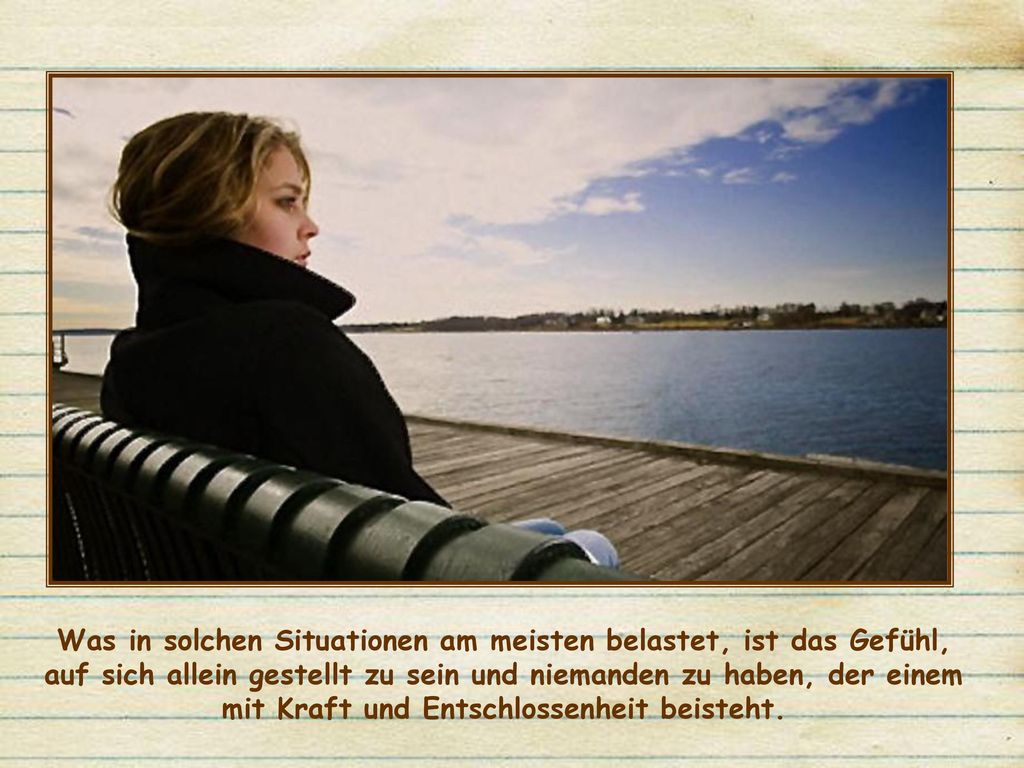 Was in solchen Situationen am meisten belastet, ist das Gefühl, auf sich allein gestellt zu sein und niemanden zu haben, der einem mit Kraft und Entschlossenheit beisteht.
