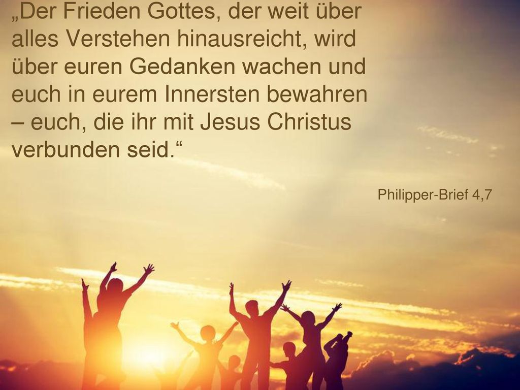 „Der Frieden Gottes, der weit über alles Verstehen hinausreicht, wird über euren Gedanken wachen und euch in eurem Innersten bewahren – euch, die ihr mit Jesus Christus verbunden seid.