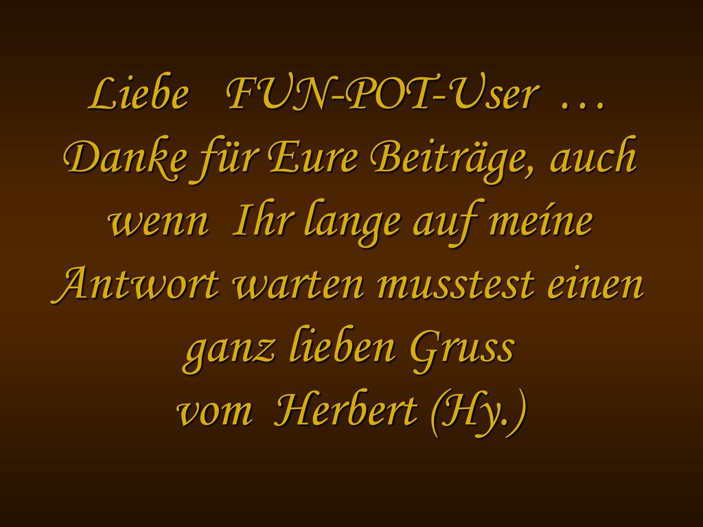Liebe FUN-POT-User … Danke für Eure Beiträge, auch wenn Ihr lange auf meíne Antwort warten musstest einen ganz lieben Gruss vom Herbert (Hy.)