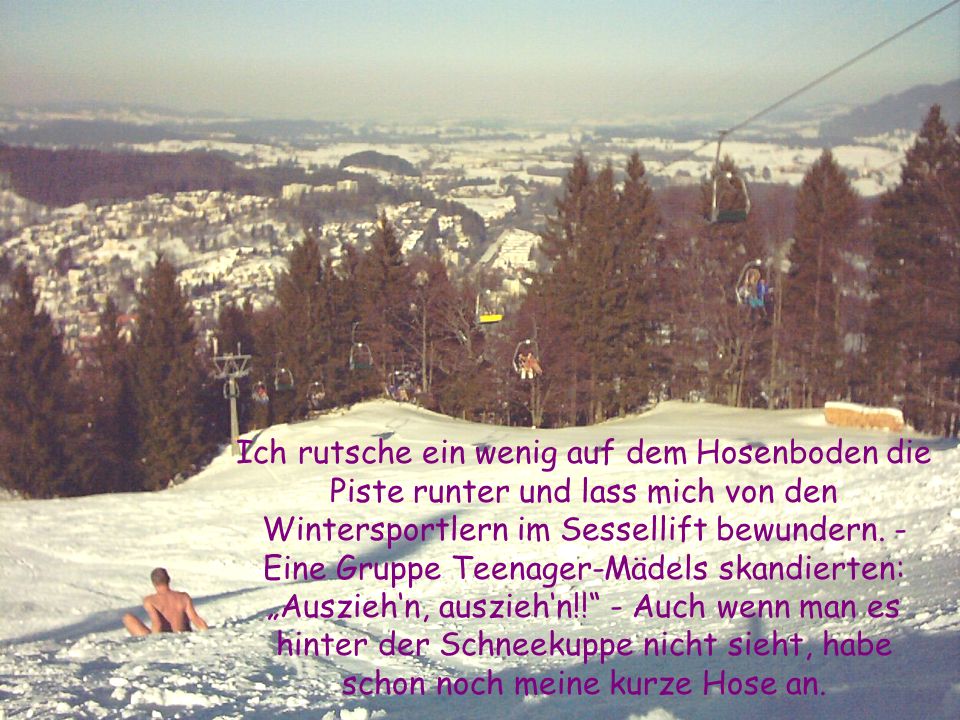 Ich rutsche ein wenig auf dem Hosenboden die Piste runter und lass mich von den Wintersportlern im Sessellift bewundern.