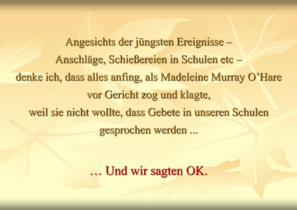 Angesichts der jüngsten Ereignisse – Anschläge, Schießereien in Schulen etc – denke ich, dass alles anfing, als Madeleine Murray O’Hare vor Gericht zog und klagte, weil sie nicht wollte, dass Gebete in unseren Schulen gesprochen werden ...