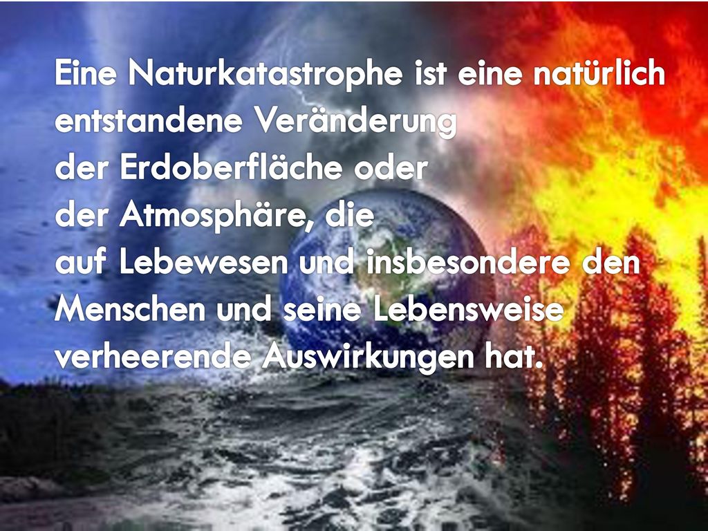 Eine Naturkatastrophe ist eine natürlich entstandene Veränderung der Erdoberfläche oder der Atmosphäre, die auf Lebewesen und insbesondere den Menschen und seine Lebensweise verheerende Auswirkungen hat.
