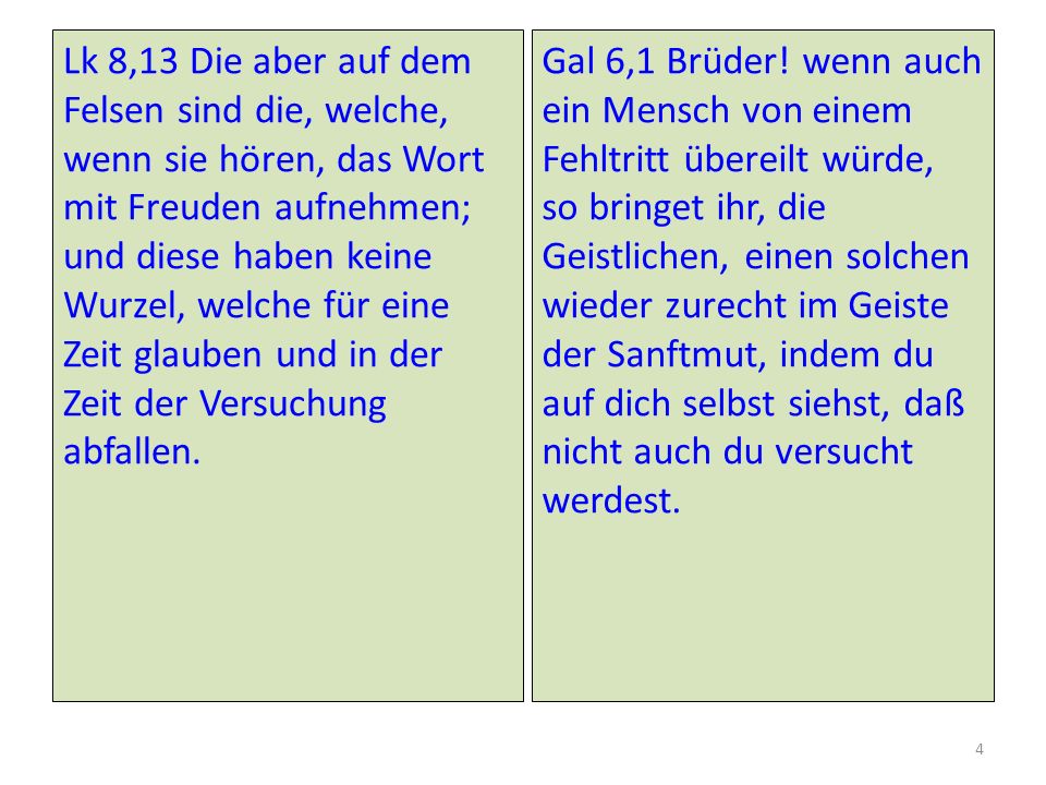 Lk 8,13 Die aber auf dem Felsen sind die, welche, wenn sie hören, das Wort mit Freuden aufnehmen; und diese haben keine Wurzel, welche für eine Zeit glauben und in der Zeit der Versuchung abfallen.