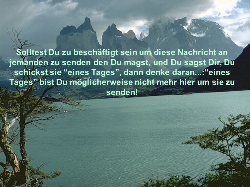 Solltest Du zu beschäftigt sein um diese Nachricht an jemanden zu senden den Du magst, und Du sagst Dir, Du schickst sie eines Tages , dann denke daran...: eines Tages bist Du möglicherweise nicht mehr hier um sie zu senden!