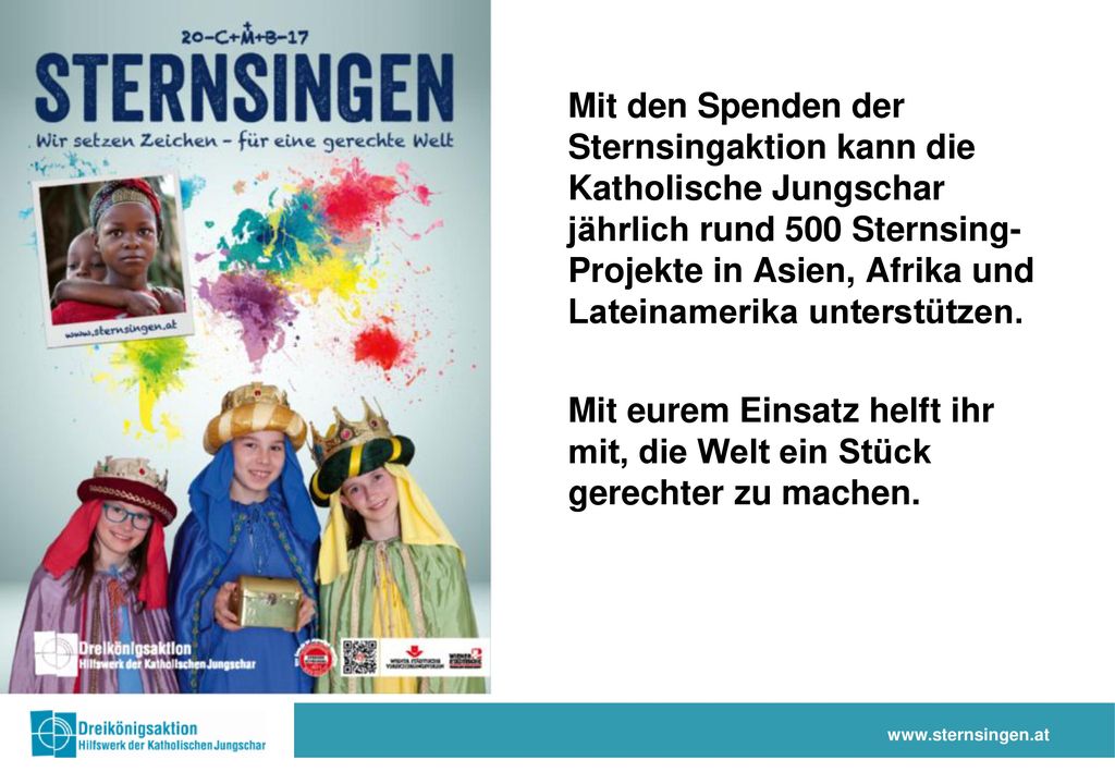 Mit den Spenden der Sternsingaktion kann die Katholische Jungschar jährlich rund 500 Sternsing- Projekte in Asien, Afrika und Lateinamerika unterstützen.
