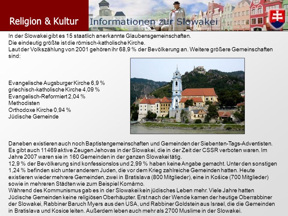 Religion & Kultur In der Slowakei gibt es 15 staatlich anerkannte Glaubensgemeinschaften. Die eindeutig größte ist die römisch-katholische Kirche.