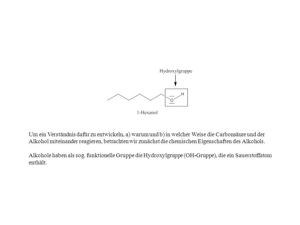 Um ein Verständnis dafür zu entwickeln, a) warum und b) in welcher Weise die Carbonsäure und der Alkohol miteinander reagieren, betrachten wir zunächst die chemischen Eigenschaften des Alkohols.