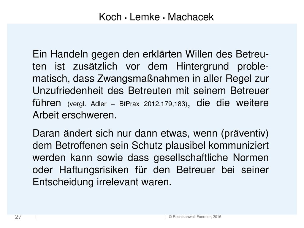 Ein Handeln gegen den erklärten Willen des Betreu-ten ist zusätzlich vor dem Hintergrund proble-matisch, dass Zwangsmaßnahmen in aller Regel zur Unzufriedenheit des Betreuten mit seinem Betreuer führen (vergl. Adler – BtPrax 2012,179,183), die die weitere Arbeit erschweren.