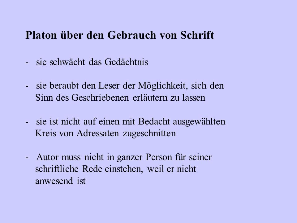Platon über den Gebrauch von Schrift - sie schwächt das Gedächtnis - sie beraubt den Leser der Möglichkeit, sich den Sinn des Geschriebenen erläutern zu lassen - sie ist nicht auf einen mit Bedacht ausgewählten Kreis von Adressaten zugeschnitten - Autor muss nicht in ganzer Person für seiner schriftliche Rede einstehen, weil er nicht anwesend ist