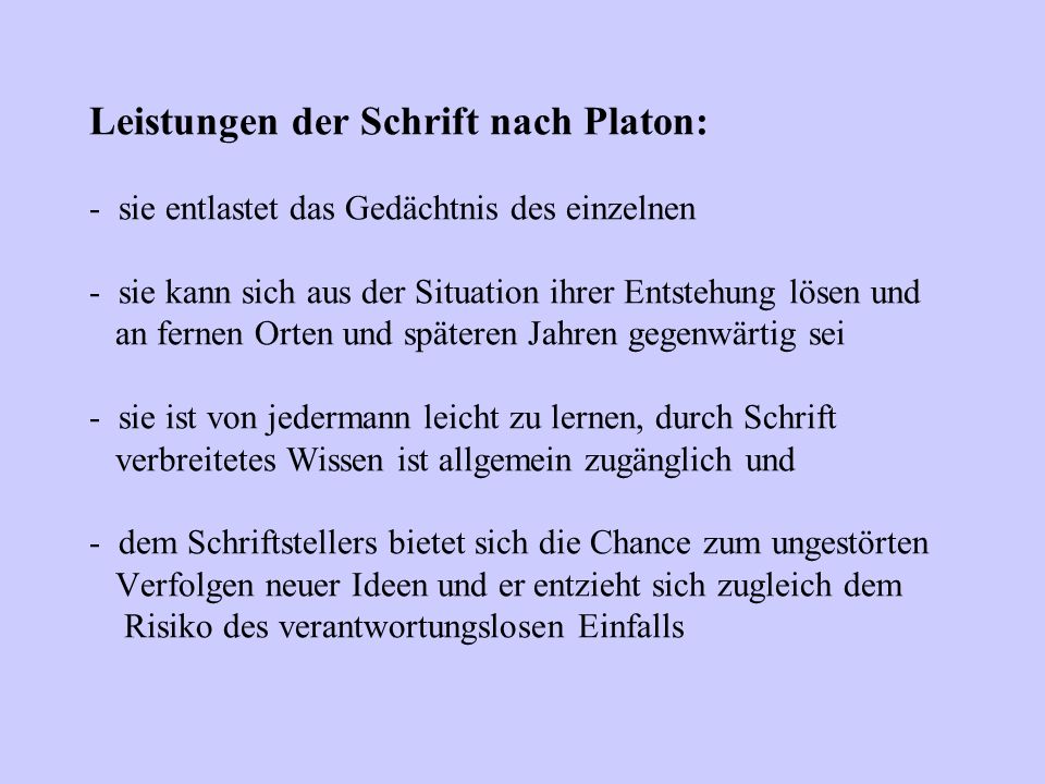 Leistungen der Schrift nach Platon: - sie entlastet das Gedächtnis des einzelnen - sie kann sich aus der Situation ihrer Entstehung lösen und an fernen Orten und späteren Jahren gegenwärtig sei - sie ist von jedermann leicht zu lernen, durch Schrift verbreitetes Wissen ist allgemein zugänglich und - dem Schriftstellers bietet sich die Chance zum ungestörten Verfolgen neuer Ideen und er entzieht sich zugleich dem Risiko des verantwortungslosen Einfalls