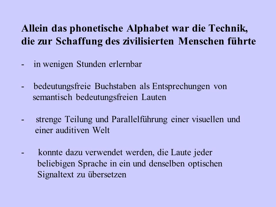 Allein das phonetische Alphabet war die Technik, die zur Schaffung des zivilisierten Menschen führte - in wenigen Stunden erlernbar - bedeutungsfreie Buchstaben als Entsprechungen von semantisch bedeutungsfreien Lauten - strenge Teilung und Parallelführung einer visuellen und einer auditiven Welt - konnte dazu verwendet werden, die Laute jeder beliebigen Sprache in ein und denselben optischen Signaltext zu übersetzen