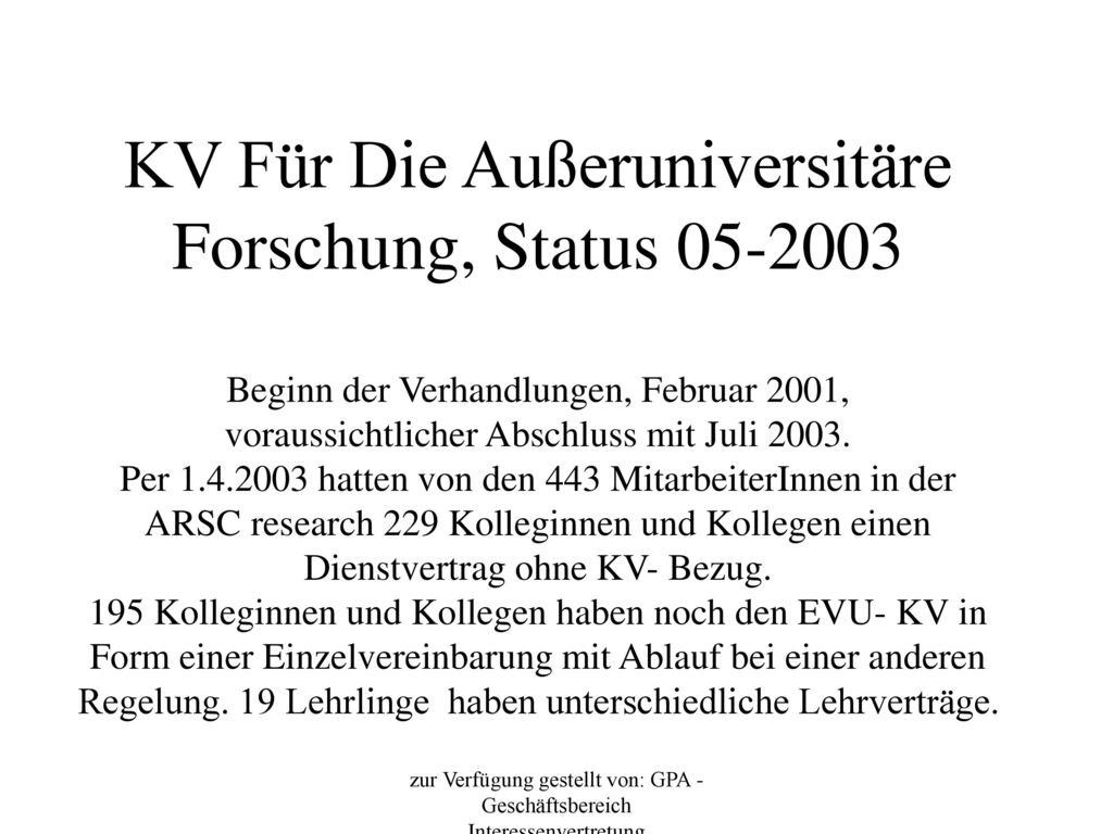 KV Für Die Außeruniversitäre Forschung, Status Beginn der Verhandlungen, Februar 2001, voraussichtlicher Abschluss mit Juli Per hatten von den 443 MitarbeiterInnen in der ARSC research 229 Kolleginnen und Kollegen einen Dienstvertrag ohne KV- Bezug. 195 Kolleginnen und Kollegen haben noch den EVU- KV in Form einer Einzelvereinbarung mit Ablauf bei einer anderen Regelung. 19 Lehrlinge haben unterschiedliche Lehrverträge.