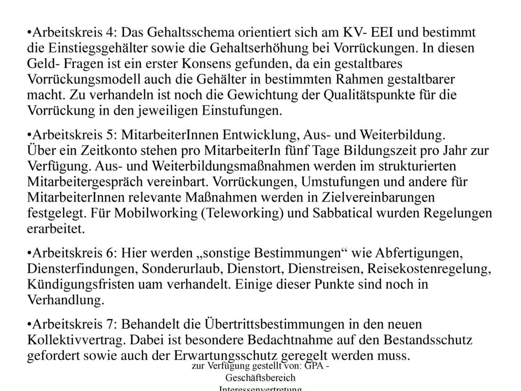 Arbeitskreis 4: Das Gehaltsschema orientiert sich am KV- EEI und bestimmt die Einstiegsgehälter sowie die Gehaltserhöhung bei Vorrückungen. In diesen Geld- Fragen ist ein erster Konsens gefunden, da ein gestaltbares Vorrückungsmodell auch die Gehälter in bestimmten Rahmen gestaltbarer macht. Zu verhandeln ist noch die Gewichtung der Qualitätspunkte für die Vorrückung in den jeweiligen Einstufungen.
