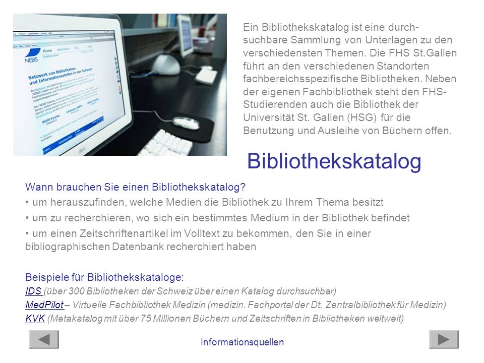 Ein Bibliothekskatalog ist eine durch-suchbare Sammlung von Unterlagen zu den verschiedensten Themen. Die FHS St.Gallen führt an den verschiedenen Standorten fachbereichsspezifische Bibliotheken. Neben der eigenen Fachbibliothek steht den FHS-Studierenden auch die Bibliothek der Universität St. Gallen (HSG) für die Benutzung und Ausleihe von Büchern offen.
