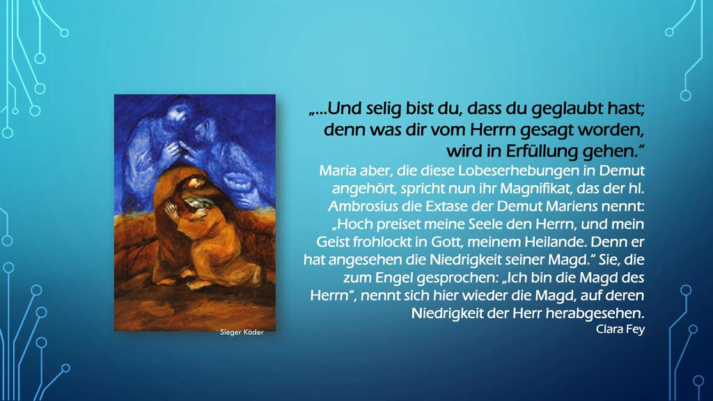„...Und selig bist du, dass du geglaubt hast; denn was dir vom Herrn gesagt worden, wird in Erfüllung gehen. Maria aber, die diese Lobeserhebungen in Demut angehört, spricht nun ihr Magnifikat, das der hl. Ambrosius die Extase der Demut Mariens nennt: „Hoch preiset meine Seele den Herrn, und mein Geist frohlockt in Gott, meinem Heilande. Denn er hat angesehen die Niedrigkeit seiner Magd. Sie, die zum Engel gesprochen: „Ich bin die Magd des Herrn , nennt sich hier wieder die Magd, auf deren Niedrigkeit der Herr herabgesehen.