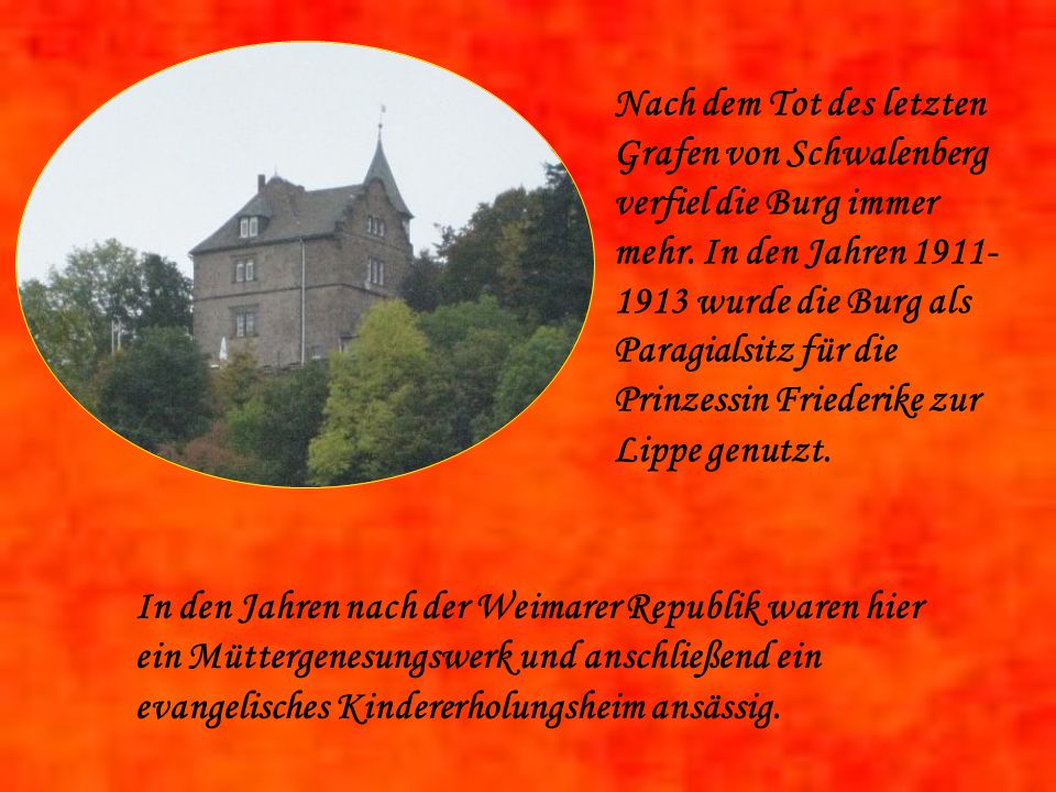 Nach dem Tot des letzten Grafen von Schwalenberg verfiel die Burg immer mehr. In den Jahren wurde die Burg als Paragialsitz für die Prinzessin Friederike zur Lippe genutzt.