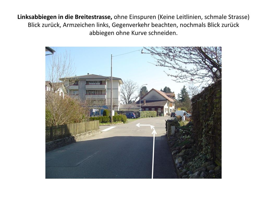 Linksabbiegen in die Breitestrasse, ohne Einspuren (Keine Leitlinien, schmale Strasse) Blick zurück, Armzeichen links, Gegenverkehr beachten, nochmals Blick zurück abbiegen ohne Kurve schneiden.