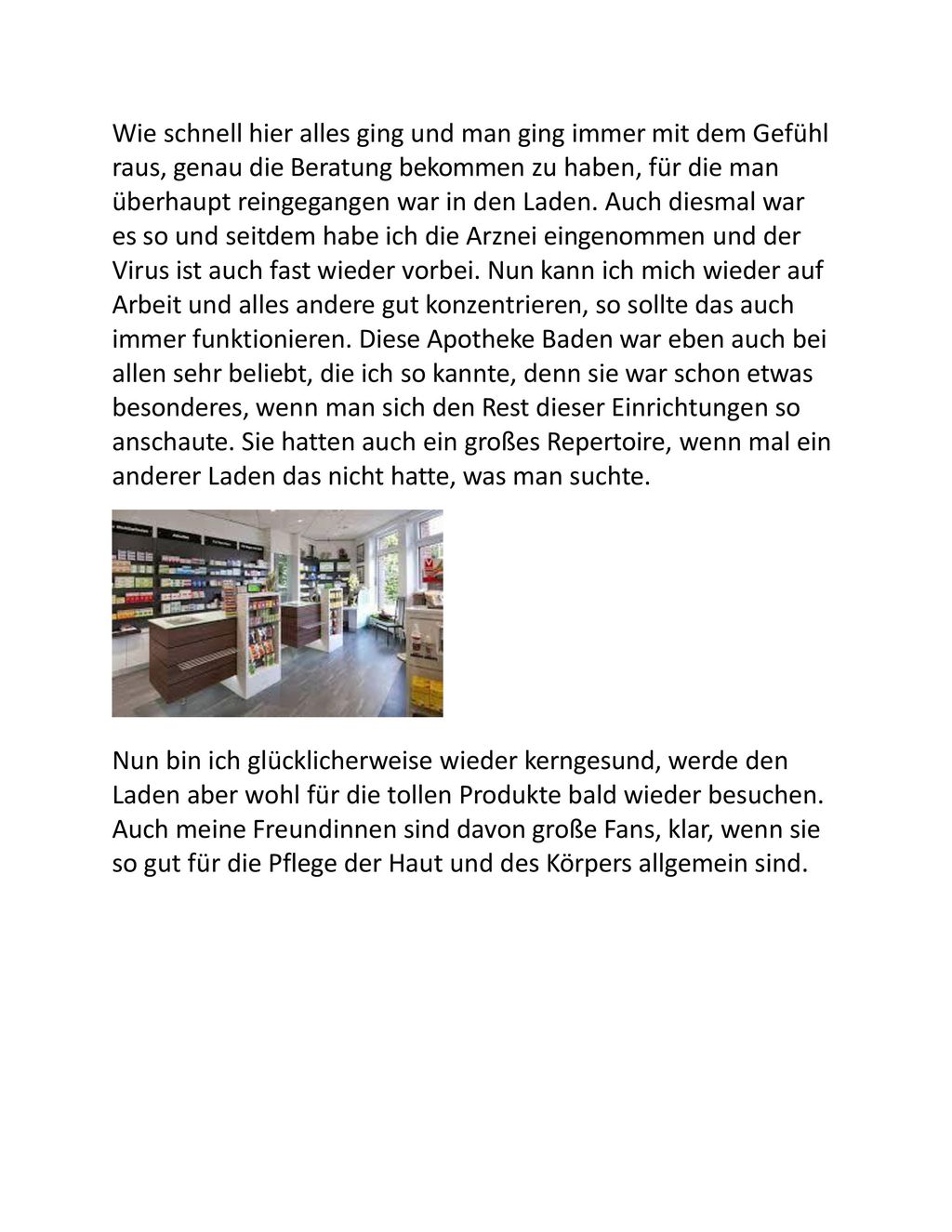 Wie schnell hier alles ging und man ging immer mit dem Gefühl raus, genau die Beratung bekommen zu haben, für die man überhaupt reingegangen war in den Laden. Auch diesmal war es so und seitdem habe ich die Arznei eingenommen und der Virus ist auch fast wieder vorbei. Nun kann ich mich wieder auf Arbeit und alles andere gut konzentrieren, so sollte das auch immer funktionieren. Diese Apotheke Baden war eben auch bei allen sehr beliebt, die ich so kannte, denn sie war schon etwas besonderes, wenn man sich den Rest dieser Einrichtungen so anschaute. Sie hatten auch ein großes Repertoire, wenn mal ein anderer Laden das nicht hatte, was man suchte.
