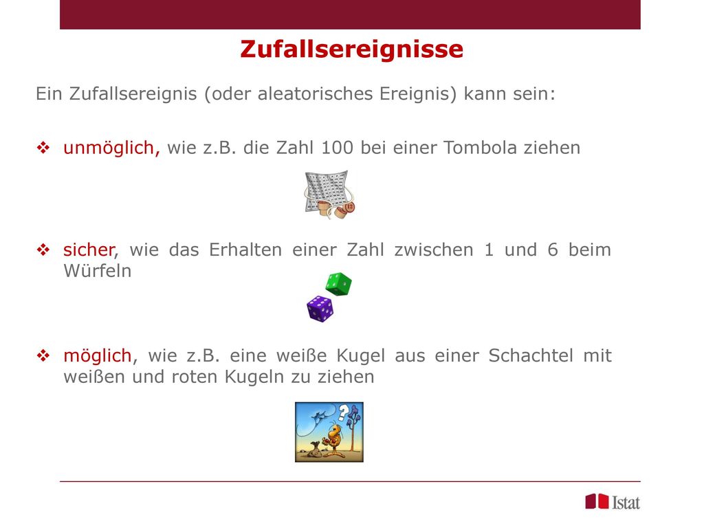 Zufallsereignisse Ein Zufallsereignis (oder aleatorisches Ereignis) kann sein: unmöglich, wie z.B. die Zahl 100 bei einer Tombola ziehen.