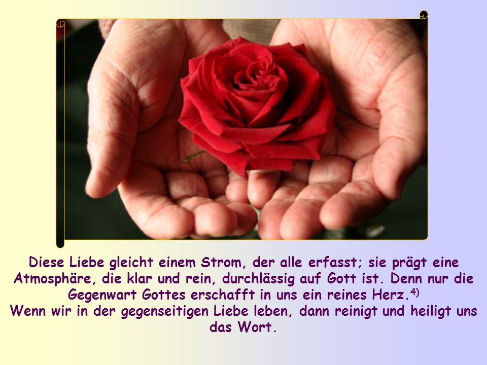 Diese Liebe gleicht einem Strom, der alle erfasst; sie prägt eine Atmosphäre, die klar und rein, durchlässig auf Gott ist. Denn nur die Gegenwart Gottes erschafft in uns ein reines Herz.4)