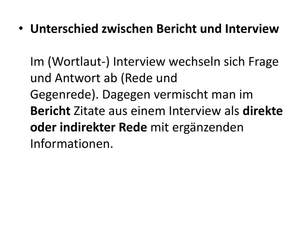 Unterschied zwischen Bericht und Interview Im (Wortlaut-) Interview wechseln sich Frage und Antwort ab (Rede und Gegenrede). Dagegen vermischt man im Bericht Zitate aus einem Interview als direkte oder indirekter Rede mit ergänzenden Informationen.