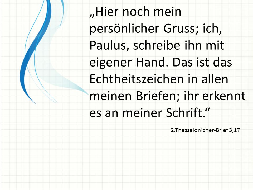 „Hier noch mein persönlicher Gruss; ich, Paulus, schreibe ihn mit eigener Hand. Das ist das Echtheitszeichen in allen meinen Briefen; ihr erkennt es an meiner Schrift.