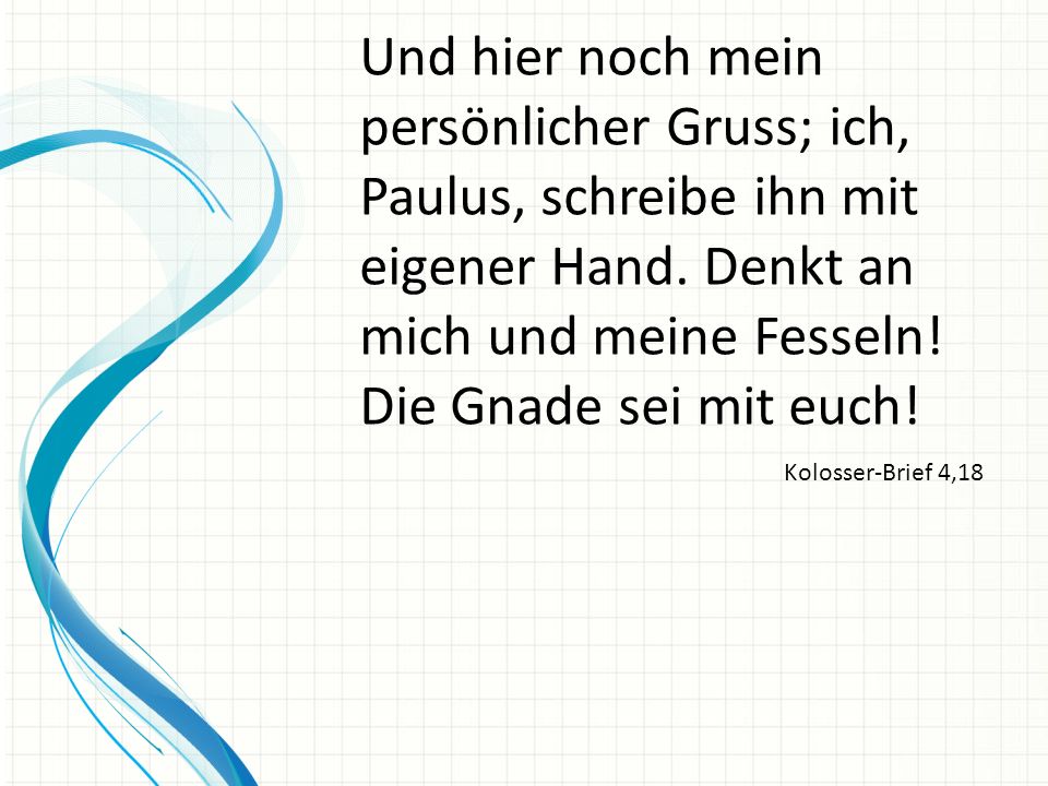 Und hier noch mein persönlicher Gruss; ich, Paulus, schreibe ihn mit eigener Hand. Denkt an mich und meine Fesseln! Die Gnade sei mit euch!