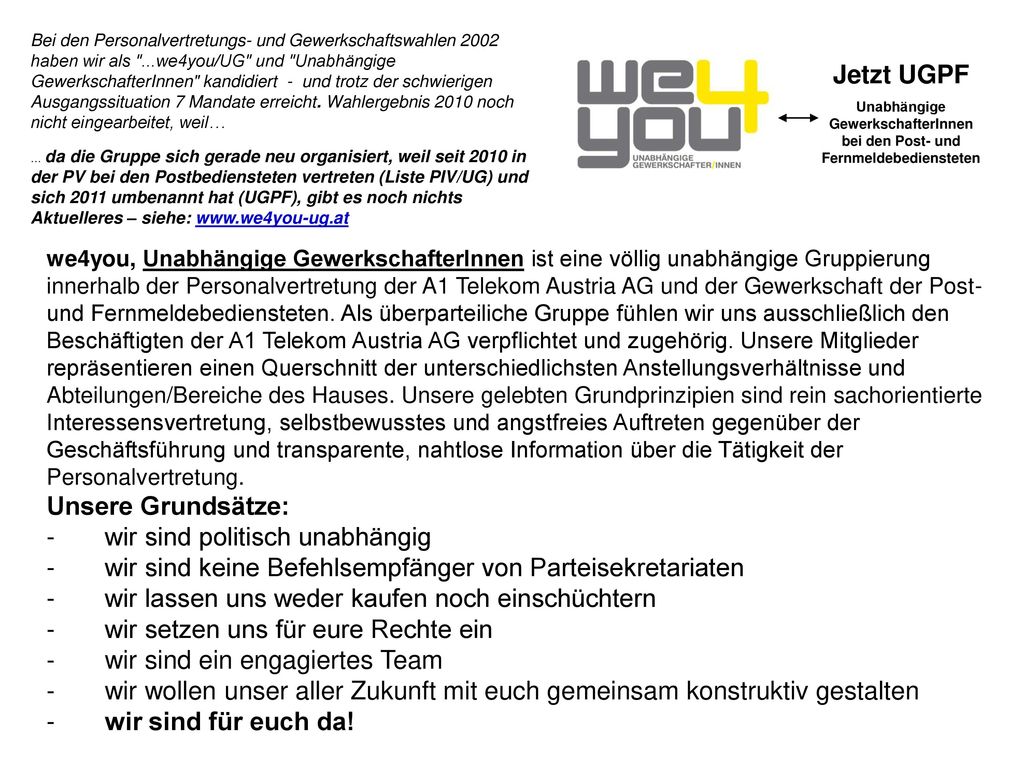 Bei den Personalvertretungs- und Gewerkschaftswahlen 2002 haben wir als ...we4you/UG und Unabhängige GewerkschafterInnen kandidiert - und trotz der schwierigen Ausgangssituation 7 Mandate erreicht. Wahlergebnis 2010 noch nicht eingearbeitet, weil… … da die Gruppe sich gerade neu organisiert, weil seit 2010 in der PV bei den Postbediensteten vertreten (Liste PIV/UG) und sich 2011 umbenannt hat (UGPF), gibt es noch nichts Aktuelleres – siehe: