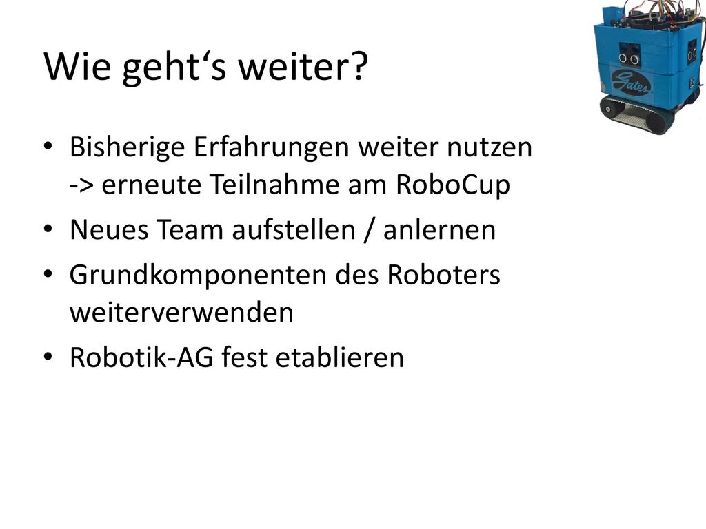 Wie geht‘s weiter Bisherige Erfahrungen weiter nutzen -> erneute Teilnahme am RoboCup. Neues Team aufstellen / anlernen.