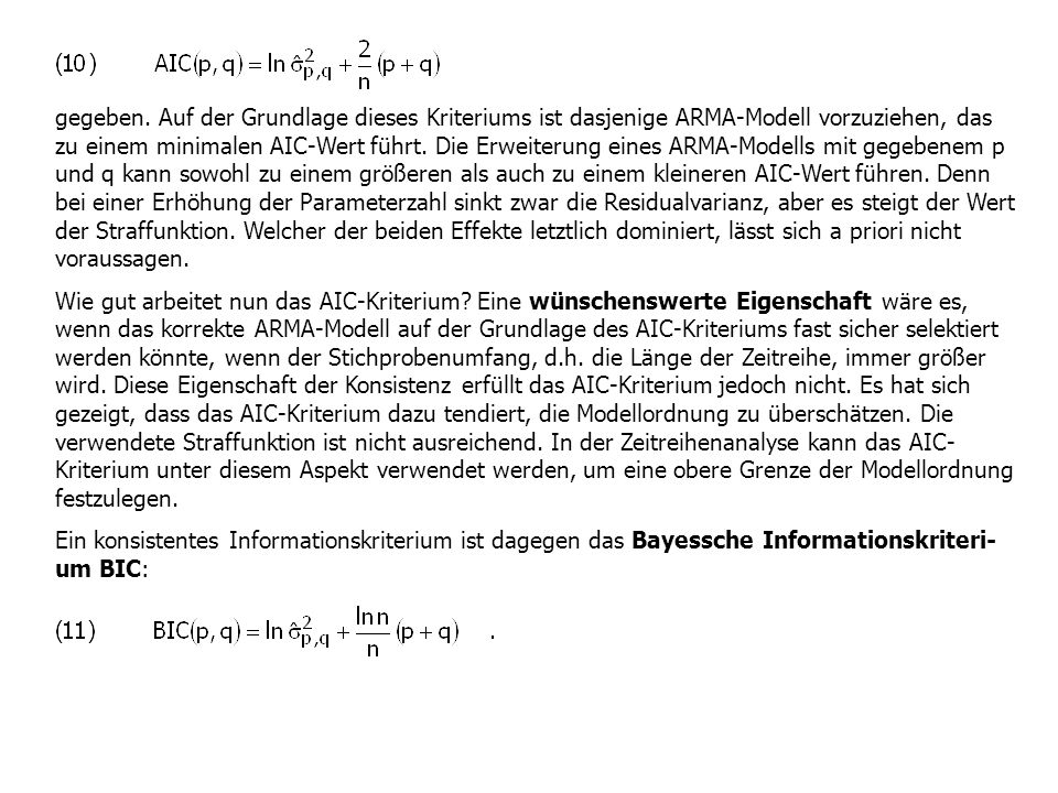 gegeben. Auf der Grundlage dieses Kriteriums ist dasjenige ARMA-Modell vorzuziehen, das zu einem minimalen AIC-Wert führt. Die Erweiterung eines ARMA-Modells mit gegebenem p und q kann sowohl zu einem größeren als auch zu einem kleineren AIC-Wert führen. Denn bei einer Erhöhung der Parameterzahl sinkt zwar die Residualvarianz, aber es steigt der Wert der Straffunktion. Welcher der beiden Effekte letztlich dominiert, lässt sich a priori nicht voraussagen.