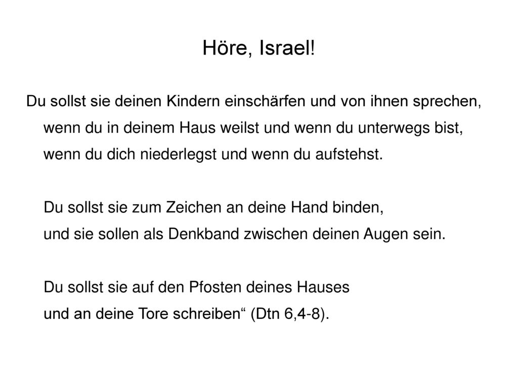 Höre, Israel! Du sollst sie deinen Kindern einschärfen und von ihnen sprechen, wenn du in deinem Haus weilst und wenn du unterwegs bist,