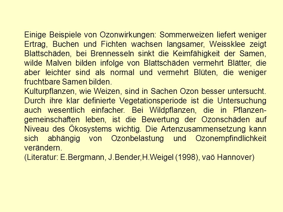 Einige Beispiele von Ozonwirkungen: Sommerweizen liefert weniger Ertrag, Buchen und Fichten wachsen langsamer, Weissklee zeigt Blattschäden, bei Brennesseln sinkt die Keimfähigkeit der Samen, wilde Malven bilden infolge von Blattschäden vermehrt Blätter, die aber leichter sind als normal und vermehrt Blüten, die weniger fruchtbare Samen bilden.
