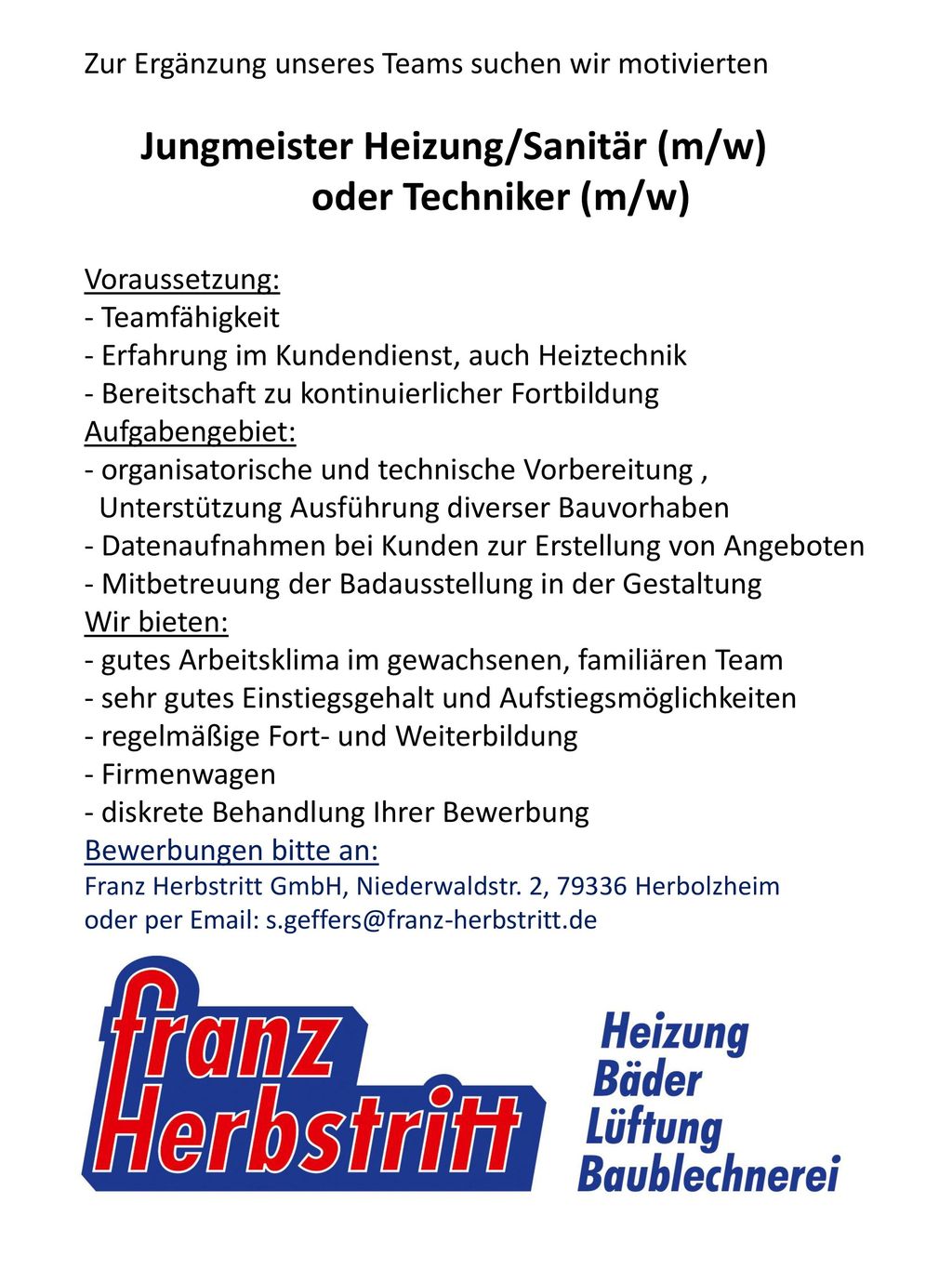 Zur Ergänzung unseres Teams suchen wir motivierten Jungmeister Heizung/Sanitär (m/w) oder Techniker (m/w) Voraussetzung: - Teamfähigkeit - Erfahrung im Kundendienst, auch Heiztechnik - Bereitschaft zu kontinuierlicher Fortbildung Aufgabengebiet: - organisatorische und technische Vorbereitung , Unterstützung Ausführung diverser Bauvorhaben - Datenaufnahmen bei Kunden zur Erstellung von Angeboten - Mitbetreuung der Badausstellung in der Gestaltung Wir bieten: - gutes Arbeitsklima im gewachsenen, familiären Team - sehr gutes Einstiegsgehalt und Aufstiegsmöglichkeiten - regelmäßige Fort- und Weiterbildung - Firmenwagen - diskrete Behandlung Ihrer Bewerbung Bewerbungen bitte an: Franz Herbstritt GmbH, Niederwaldstr.