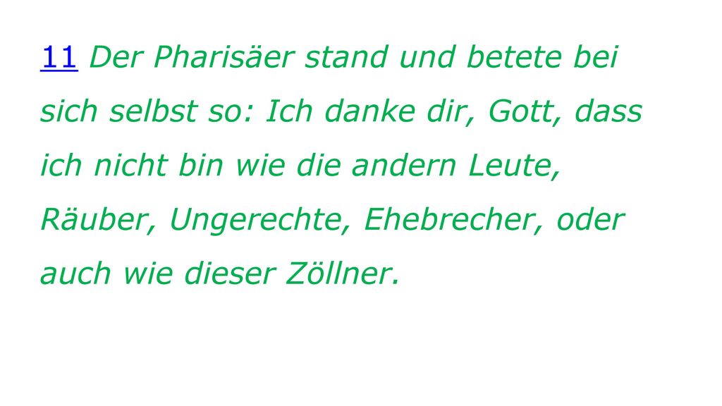 11 Der Pharisäer stand und betete bei sich selbst so: Ich danke dir, Gott, dass ich nicht bin wie die andern Leute, Räuber, Ungerechte, Ehebrecher, oder auch wie dieser Zöllner.