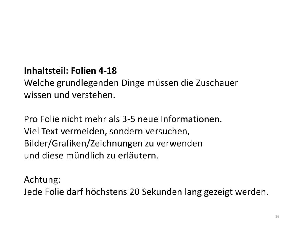 Inhaltsteil: Folien 4-18 Welche grundlegenden Dinge müssen die Zuschauer wissen und verstehen. Pro Folie nicht mehr als 3-5 neue Informationen. Viel Text vermeiden, sondern versuchen, Bilder/Grafiken/Zeichnungen zu verwenden und diese mündlich zu erläutern.