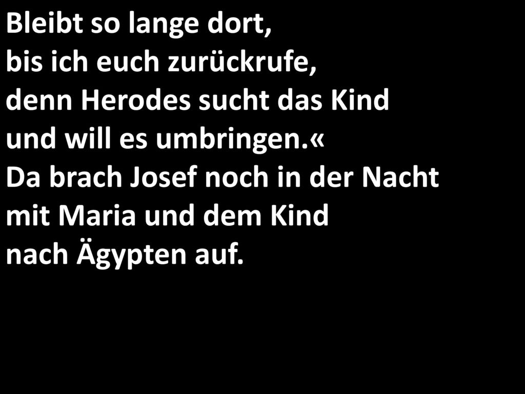 Bleibt so lange dort, bis ich euch zurückrufe, denn Herodes sucht das Kind und will es umbringen.« Da brach Josef noch in der Nacht mit Maria und dem Kind nach Ägypten auf.