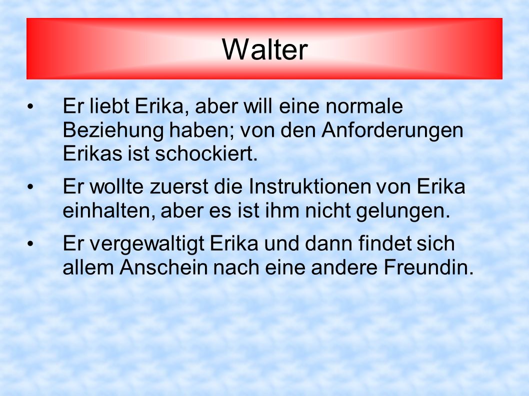 Walter Er liebt Erika, aber will eine normale Beziehung haben; von den Anforderungen Erikas ist schockiert.