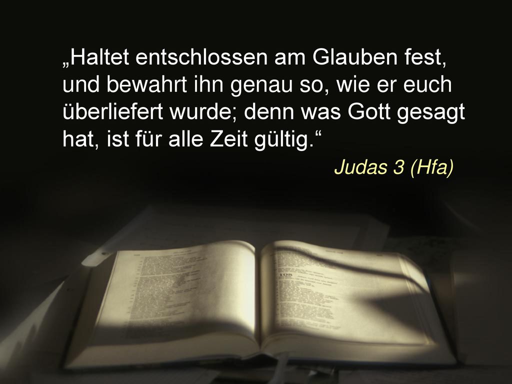 „Haltet entschlossen am Glauben fest, und bewahrt ihn genau so, wie er euch überliefert wurde; denn was Gott gesagt hat, ist für alle Zeit gültig. Judas 3 (Hfa)