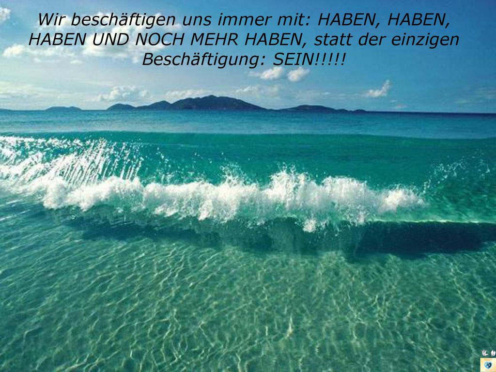 Wir beschäftigen uns immer mit: HABEN, HABEN, HABEN UND NOCH MEHR HABEN, statt der einzigen Beschäftigung: SEIN!!!!!