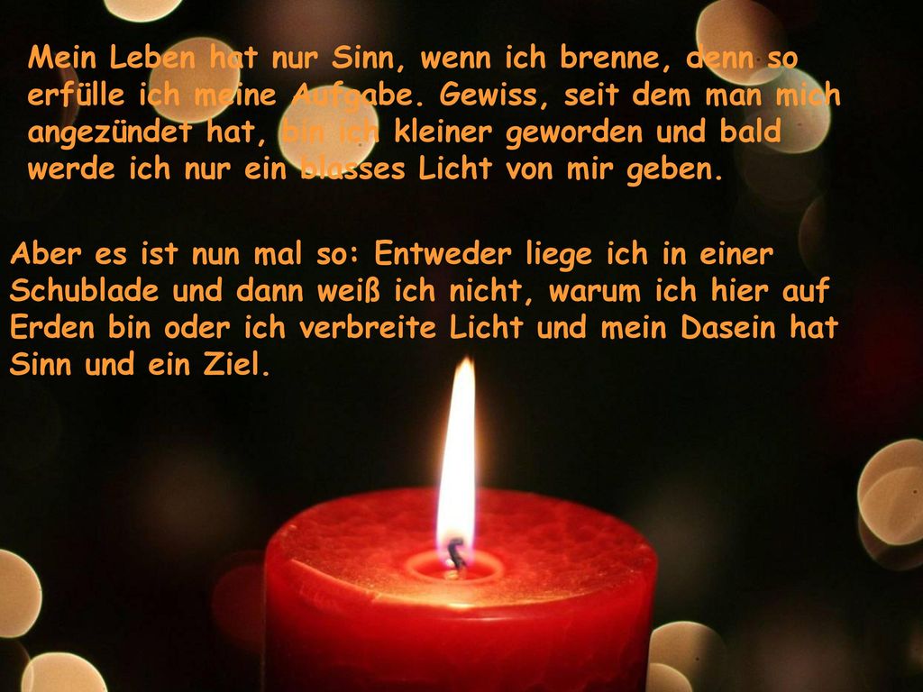 Mein Leben hat nur Sinn, wenn ich brenne, denn so erfülle ich meine Aufgabe. Gewiss, seit dem man mich angezündet hat, bin ich kleiner geworden und bald werde ich nur ein blasses Licht von mir geben.