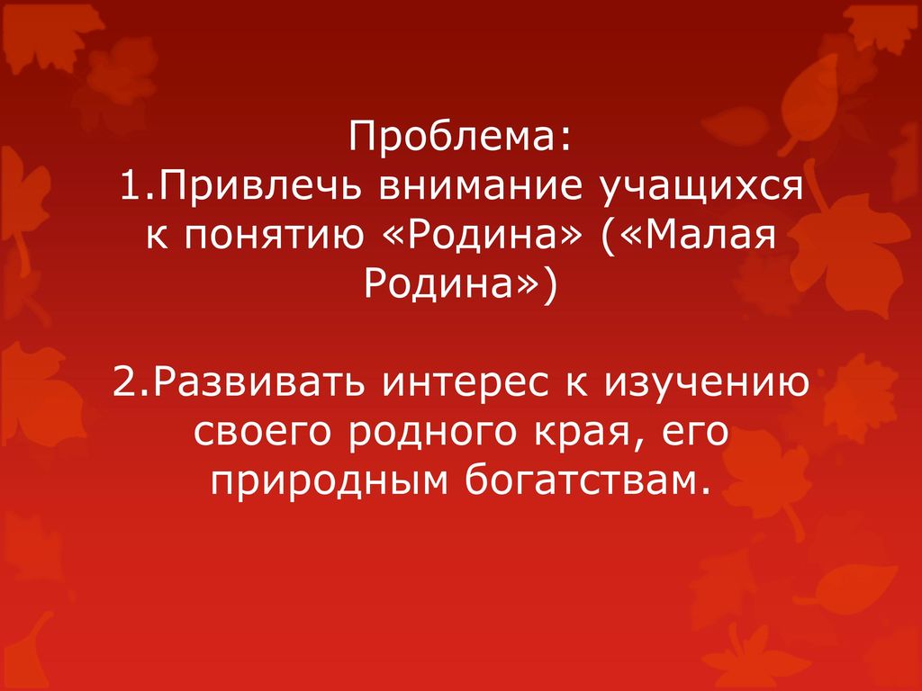 Проблема: 1.Привлечь внимание учащихся к понятию «Родина» («Малая Родина») 2.Развивать интерес к изучению своего родного края, его природным богатствам.