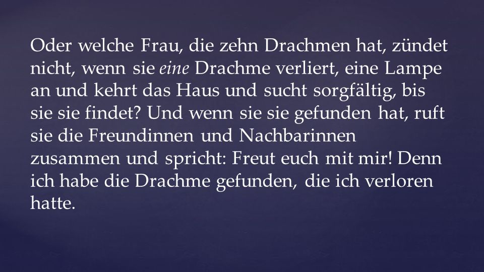 Oder welche Frau, die zehn Drachmen hat, zündet nicht, wenn sie eine Drachme verliert, eine Lampe an und kehrt das Haus und sucht sorgfältig, bis sie sie findet.