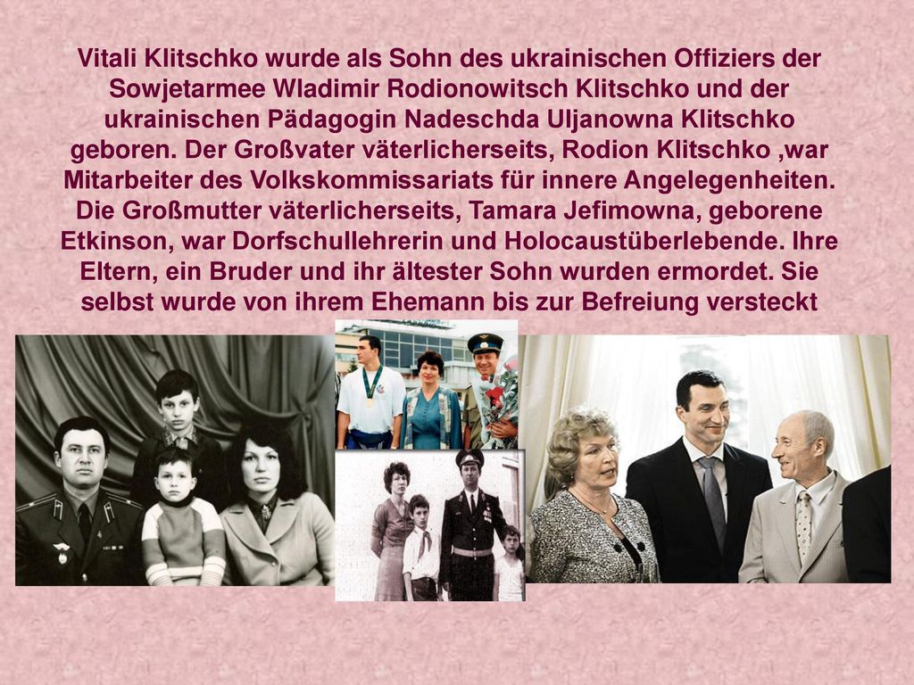 Vitali Klitschko wurde als Sohn des ukrainischen Offiziers der Sowjetarmee Wladimir Rodionowitsch Klitschko und der ukrainischen Pädagogin Nadeschda Uljanowna Klitschko geboren.