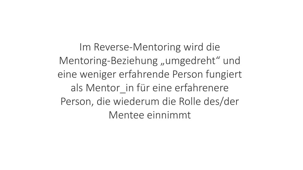 Im Reverse-Mentoring wird die Mentoring-Beziehung „umgedreht und eine weniger erfahrende Person fungiert als Mentor_in für eine erfahrenere Person, die wiederum die Rolle des/der Mentee einnimmt