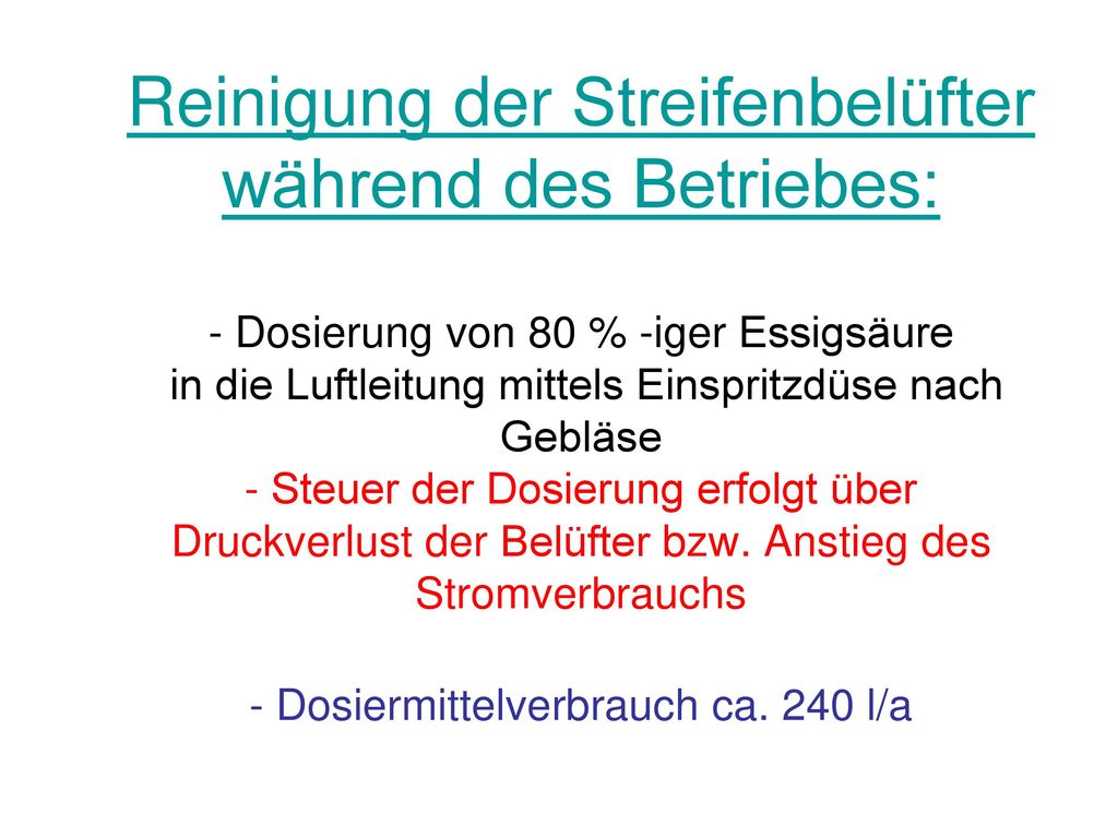 Reinigung der Streifenbelüfter während des Betriebes: - Dosierung von 80 % -iger Essigsäure in die Luftleitung mittels Einspritzdüse nach Gebläse - Steuer der Dosierung erfolgt über Druckverlust der Belüfter bzw.