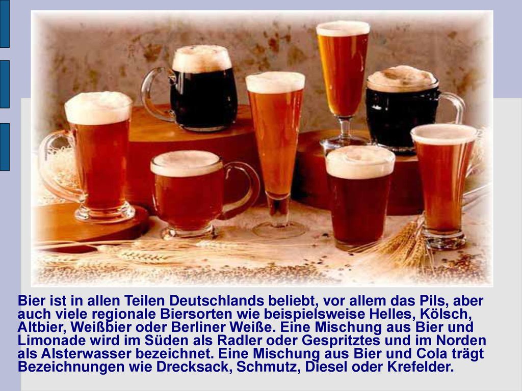 Bier ist in allen Teilen Deutschlands beliebt, vor allem das Pils, aber auch viele regionale Biersorten wie beispielsweise Helles, Kölsch, Altbier, Weißbier oder Berliner Weiße.