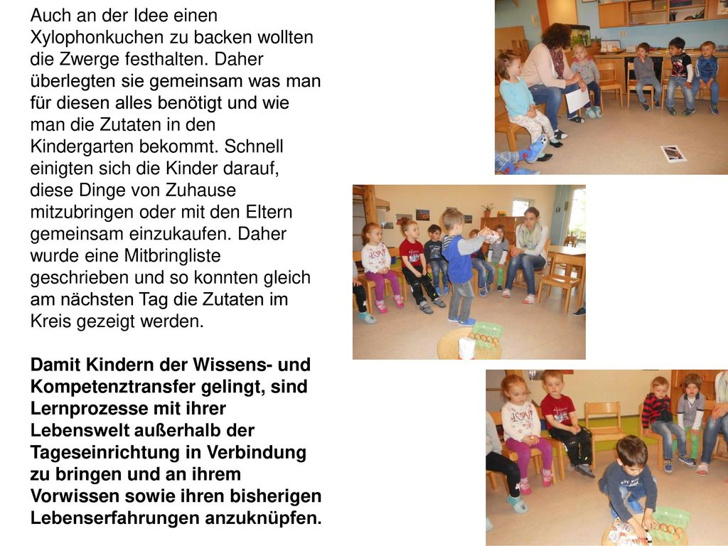Auch an der Idee einen Xylophonkuchen zu backen wollten die Zwerge festhalten. Daher überlegten sie gemeinsam was man für diesen alles benötigt und wie man die Zutaten in den Kindergarten bekommt. Schnell einigten sich die Kinder darauf, diese Dinge von Zuhause mitzubringen oder mit den Eltern gemeinsam einzukaufen. Daher wurde eine Mitbringliste geschrieben und so konnten gleich am nächsten Tag die Zutaten im Kreis gezeigt werden.
