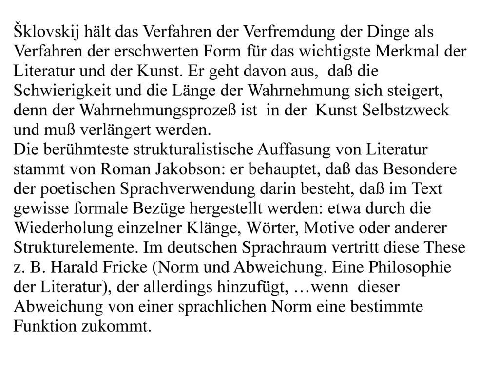 Šklovskij hält das Verfahren der Verfremdung der Dinge als Verfahren der erschwerten Form für das wichtigste Merkmal der Literatur und der Kunst. Er geht davon aus, daß die Schwierigkeit und die Länge der Wahrnehmung sich steigert, denn der Wahrnehmungsprozeß ist in der Kunst Selbstzweck und muß verlängert werden.